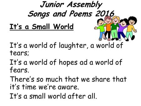 Junior Assembly Songs and Poems 2016 It’s a Small World It’s a world of laughter, a world of tears; It’s a world of hopes ad a world of fears. There’s.