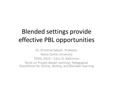 Blended settings provide effective PBL opportunities Dr. Christine Sabieh, Professor Notre Dame University TESOL 2016 – CALL-IS, Baltimore Panel on Project-Based.