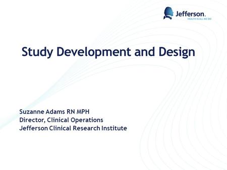 Study Development and Design Suzanne Adams RN MPH Director, Clinical Operations Jefferson Clinical Research Institute.