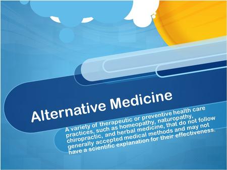 Alternative Medicine A variety of therapeutic or preventive health care practices, such as homeopathy, naturopathy, chiropractic, and herbal medicine,