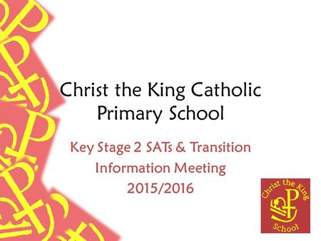 Christ the King Catholic Primary School Key Stage 2 SATs & Transition Information Meeting 2015/2016.