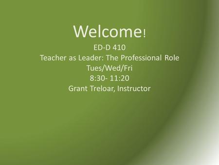 Welcome ! ED-D 410 Teacher as Leader: The Professional Role Tues/Wed/Fri 8:30- 11:20 Grant Treloar, Instructor.