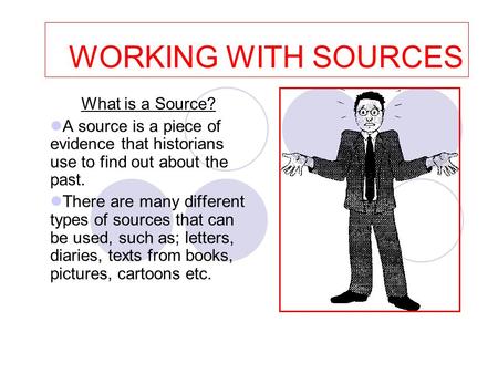 WORKING WITH SOURCES What is a Source? A source is a piece of evidence that historians use to find out about the past. There are many different types of.