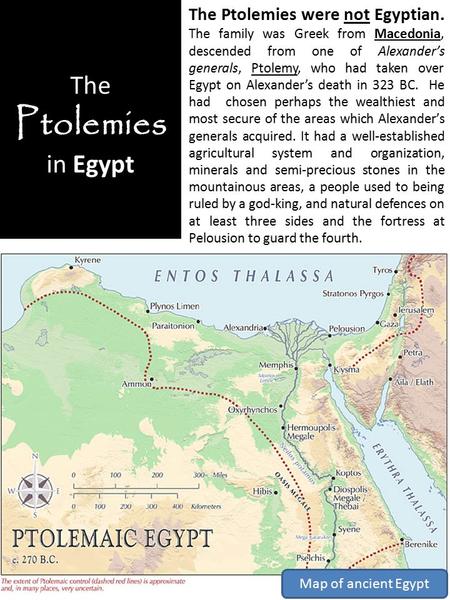 The Ptolemies in Egypt The Ptolemies were not Egyptian. The family was Greek from Macedonia, descended from one of Alexander’s generals, Ptolemy, who had.