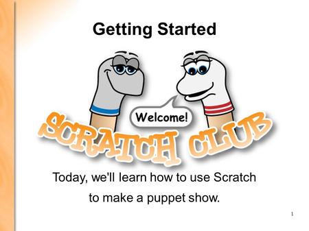 LEARNING SCRATCH: PRESENTATION 1 PRESENTATION 1: GETTING STARTED 1 Getting Started Today, we'll learn how to use Scratch to make a puppet show.