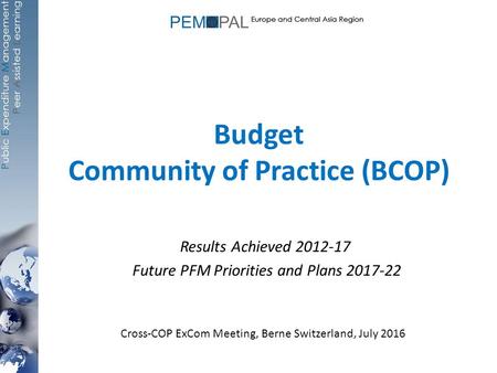 Budget Community of Practice (BCOP) Results Achieved 2012-17 Future PFM Priorities and Plans 2017-22 Cross-COP ExCom Meeting, Berne Switzerland, July 2016.