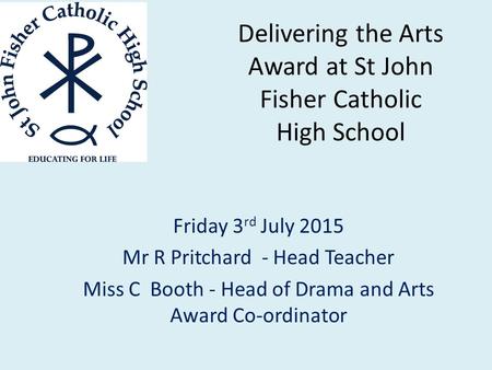 Delivering the Arts Award at St John Fisher Catholic High School Friday 3 rd July 2015 Mr R Pritchard - Head Teacher Miss C Booth - Head of Drama and Arts.