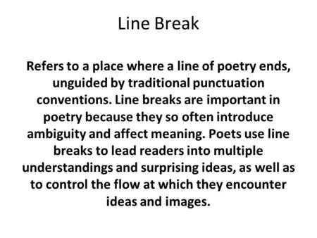 Line Break Refers to a place where a line of poetry ends, unguided by traditional punctuation conventions. Line breaks are important in poetry because.