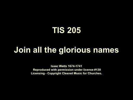 TIS 205 Join all the glorious names Isaac Watts 1674 ‑ 1741 Reproduced with permission under license #130 Licensing - Copyright Cleared Music for Churches.