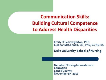 Communication Skills: Building Cultural Competence to Address Health Disparities Emily O’Leary Egerton, PhD Eleanor McConnell, RN, PhD, GCNS-BC Duke University.
