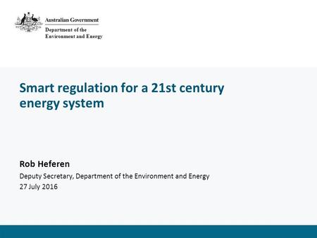 Smart regulation for a 21st century energy system Rob Heferen Deputy Secretary, Department of the Environment and Energy 27 July 2016 Department of the.