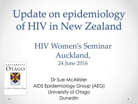 Update on epidemiology of HIV in New Zealand Dr Sue McAllister AIDS Epidemiology Group (AEG) University of Otago Dunedin HIV Women’s Seminar Auckland,