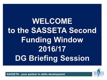 WELCOME to the SASSETA Second Funding Window 2016/17 DG Briefing Session SASSETA - your partner in skills development.