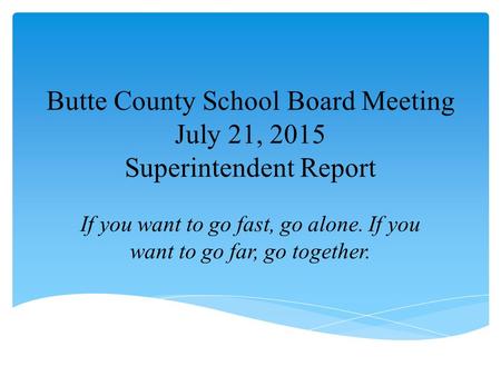 Butte County School Board Meeting July 21, 2015 Superintendent Report If you want to go fast, go alone. If you want to go far, go together.