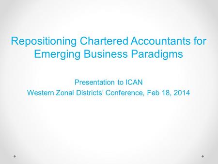 Repositioning Chartered Accountants for Emerging Business Paradigms Presentation to ICAN Western Zonal Districts’ Conference, Feb 18, 2014.