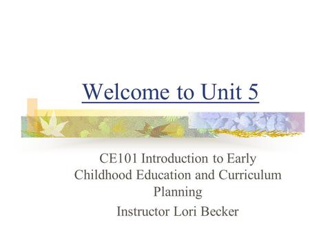 Welcome to Unit 5 CE101 Introduction to Early Childhood Education and Curriculum Planning Instructor Lori Becker.