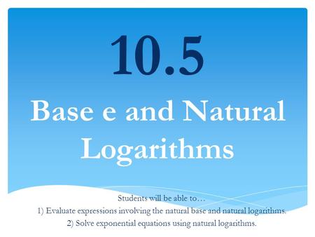 10.5 Base e and Natural Logarithms Students will be able to… 1) Evaluate expressions involving the natural base and natural logarithms. 2) Solve exponential.