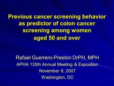 Previous cancer screening behavior as predictor of colon cancer screening among women aged 50 and over Rafael Guerrero-Preston DrPH, MPH APHA 135th Annual.