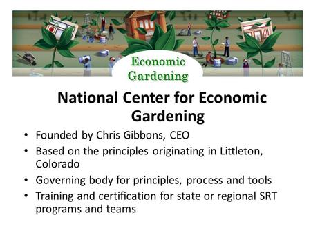 National Center for Economic Gardening Founded by Chris Gibbons, CEO Based on the principles originating in Littleton, Colorado Governing body for principles,
