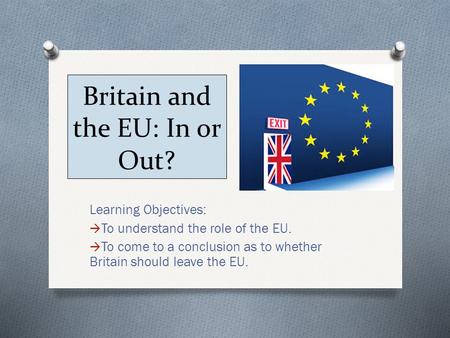 Britain and the EU: In or Out? Learning Objectives:  To understand the role of the EU.  To come to a conclusion as to whether Britain should leave the.