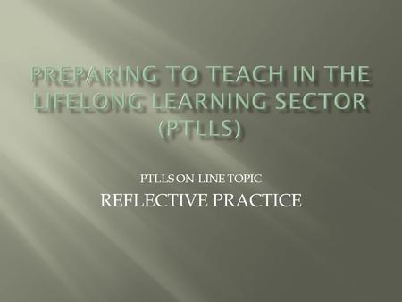 PTLLS ON-LINE TOPIC REFLECTIVE PRACTICE.  As a tutor, reflective practice is an important part of what we do. It helps us to develop our skills and is.
