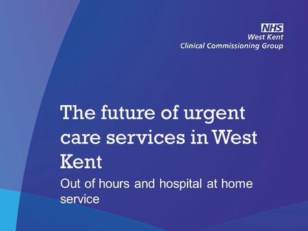 NHS West Kent Clinical Commissioning Group The future of urgent care services in West Kent Out of hours and hospital at home service.