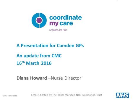 CMC is hosted by The Royal Marsden NHS Foundation Trust A Presentation for Camden GPs An update from CMC 16 th March 2016 Diana Howard –Nurse Director.