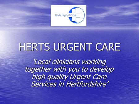 HERTS URGENT CARE ‘Local clinicians working together with you to develop high quality Urgent Care Services in Hertfordshire’