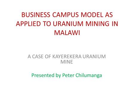 BUSINESS CAMPUS MODEL AS APPLIED TO URANIUM MINING IN MALAWI A CASE OF KAYEREKERA URANIUM MINE Presented by Peter Chilumanga.