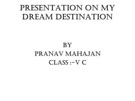 PRESENTATION ON MY DREAM DESTINATION BY PRANAV MAHAJAN CLASS :-V C.