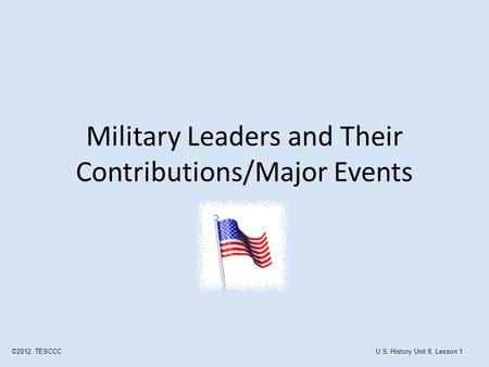 Military Leaders and Their Contributions/Major Events ©2012, TESCCCU.S. History Unit 8, Lesson 1.