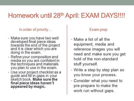 Homework until 28 th April: EXAM DAYS!!!! In order of priority… Make sure you have two well developed final piece ideas towards the end of the project.