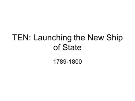 TEN: Launching the New Ship of State 1789-1800. Essential Questions 1.Summarize the key challenges and accomplishments of the very earliest days of the.