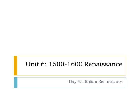 Unit 6: 1500-1600 Renaissance Day 45: Italian Renaissance.