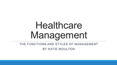 Healthcare Management THE FUNCTIONS AND STYLES OF MANAGEMENT BY KATIE MOULTON.