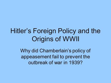 Hitler’s Foreign Policy and the Origins of WWII Why did Chamberlain’s policy of appeasement fail to prevent the outbreak of war in 1939?