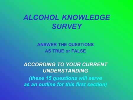 ALCOHOL KNOWLEDGE SURVEY ANSWER THE QUESTIONS AS TRUE or FALSE ACCORDING TO YOUR CURRENT UNDERSTANDING (these 15 questions will serve as an outline for.