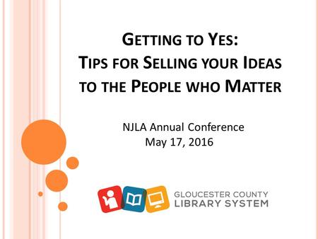 G ETTING TO Y ES : T IPS FOR S ELLING YOUR I DEAS TO THE P EOPLE WHO M ATTER NJLA Annual Conference May 17, 2016.