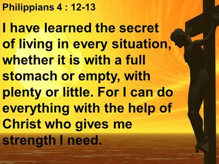 Philippians 4 : I have learned the secret of living in every situation, whether it is with a full stomach or empty, with plenty or little. For I.