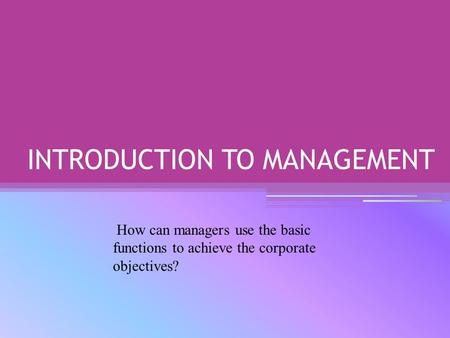 INTRODUCTION TO MANAGEMENT How can managers use the basic functions to achieve the corporate objectives?