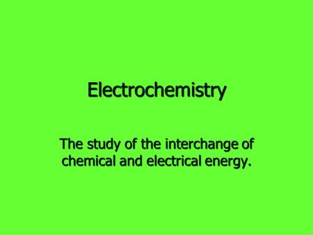 Electrochemistry The study of the interchange of chemical and electrical energy.