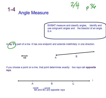 1-4 Angle Measure SWBAT measure and classify angles, identify and use congruent angles and the bisector of an angle. G.4 A ray is a part of a line. It.