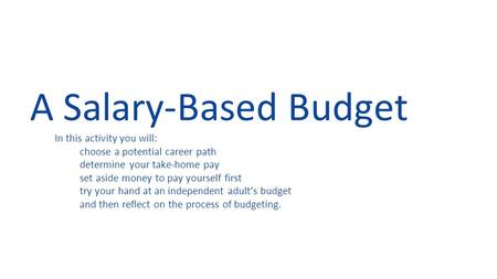 A Salary-Based Budget In this activity you will: choose a potential career path determine your take-home pay set aside money to pay yourself first try.