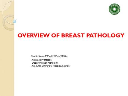 OVERVIEW OF BREAST PATHOLOGY Shahin Sayed, MMed, FCPath(ECSA) Assistant Professor, Department of Pathology, Aga Khan University Hospital, Nairobi.