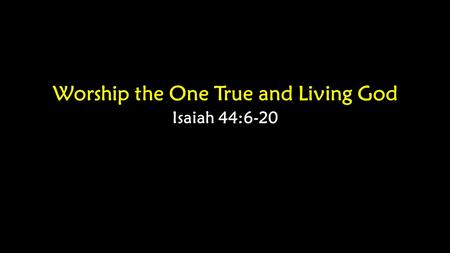 Worship the One True and Living God Isaiah 44:6-20.