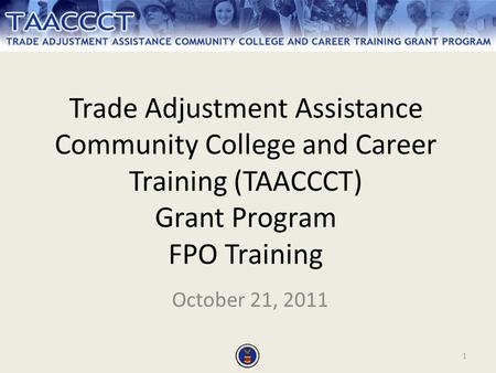 1 Trade Adjustment Assistance Community College and Career Training (TAACCCT) Grant Program FPO Training October 21, 2011.