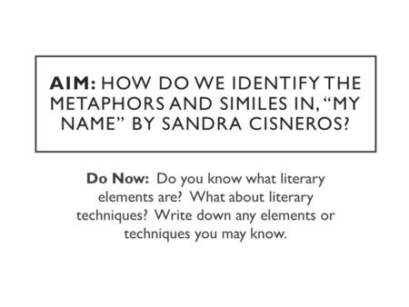 AIM: HOW DO WE IDENTIFY THE METAPHORS AND SIMILES IN, “MY NAME” BY SANDRA CISNEROS? Do Now: Do you know what literary elements are? What about literary.