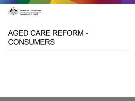 AGED CARE REFORM - CONSUMERS. What this presentation covers My Aged Care Overview Assessment process Home Care Packages overview Information on paying.