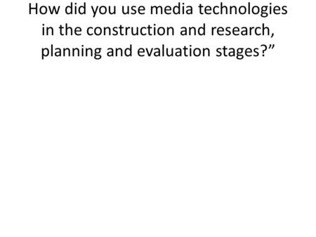 How did you use media technologies in the construction and research, planning and evaluation stages?”