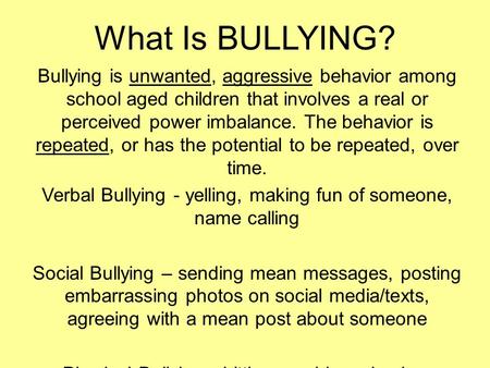 What Is BULLYING? Bullying is unwanted, aggressive behavior among school aged children that involves a real or perceived power imbalance. The behavior.